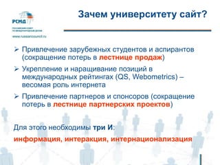 Зачем университету сайт?
 Привлечение зарубежных студентов и аспирантов
(сокращение потерь в лестнице продаж)
 Укрепление и наращивание позиций в
международных рейтингах (QS, Webometrics) –
весомая роль интернета
 Привлечение партнеров и спонсоров (сокращение
потерь в лестнице партнерских проектов)
Для этого необходимы три И:
информация, интеракция, интернационализация
 