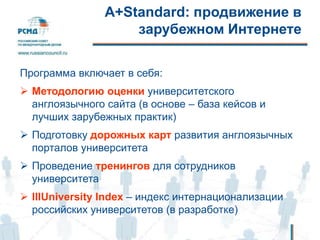 А+Standard: продвижение в
зарубежном Интернете
Программа включает в себя:
 Методологию оценки университетского
англоязычного сайта (в основе – база кейсов и
лучших зарубежных практик)
 Подготовку дорожных карт развития англоязычных
порталов университета
 Проведение тренингов для сотрудников
университета
 IIIUniversity Index – индекс интернационализации
российских университетов (в разработке)
 