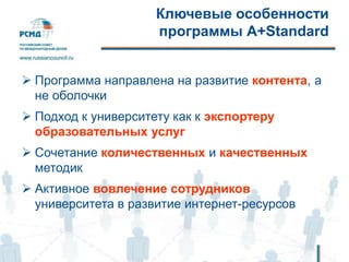 Ключевые особенности
программы А+Standard
 Программа направлена на развитие контента, а
не оболочки
 Подход к университету как к экспортеру
образовательных услуг
 Сочетание количественных и качественных
методик
 Активное вовлечение сотрудников
университета в развитие интернет-ресурсов
 