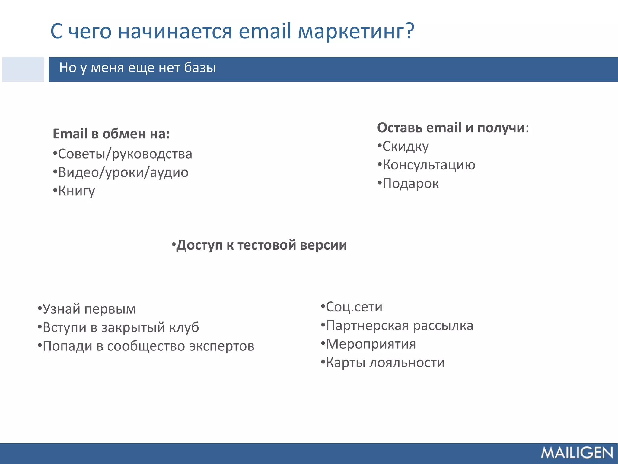 С чего начинается email маркетинг?
Но у меня еще нет базы
Email в обмен на:
•Советы/руководства
•Видео/уроки/аудио
•Книгу
•Доступ к тестовой версии
Оставь email и получи:
•Скидку
•Консультацию
•Подарок
•Узнай первым
•Вступи в закрытый клуб
•Попади в сообщество экспертов
•Соц.сети
•Партнерская рассылка
•Мероприятия
•Карты лояльности
 