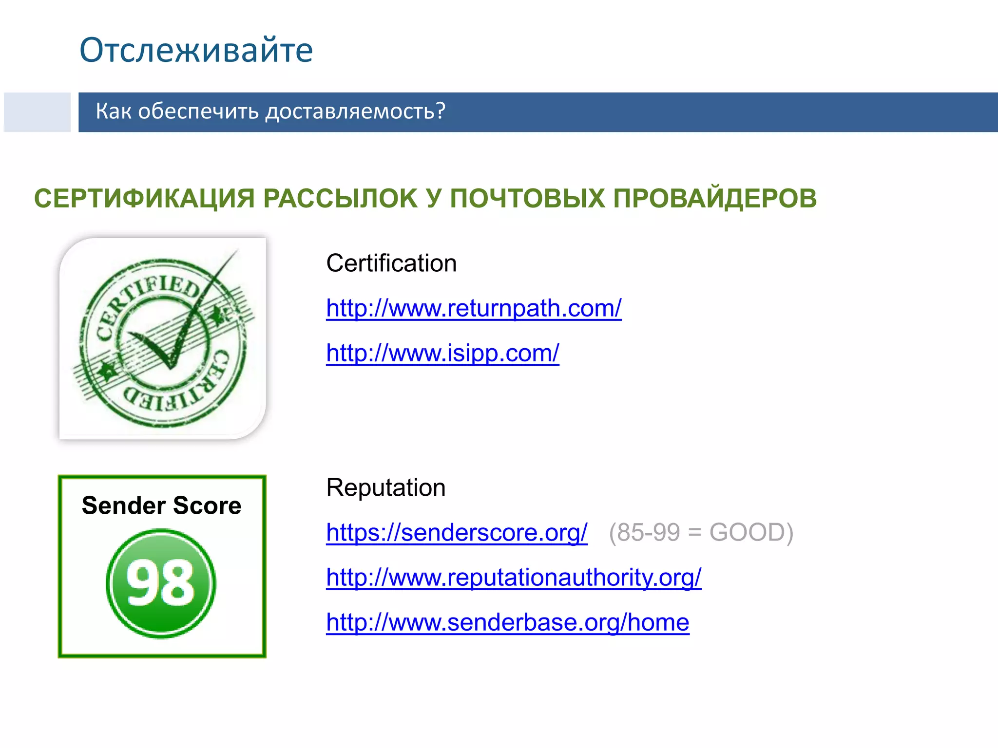 Certification
http://www.returnpath.com/
http://www.isipp.com/
Reputation
https://senderscore.org/ (85-99 = GOOD)
http://www.reputationauthority.org/
http://www.senderbase.org/home
Sender Score
СЕРТИФИКАЦИЯ РАССЫЛOK У ПОЧТОВЫХ ПРОВАЙДЕРОВ
Как обеспечить доставляемость?
Отслеживайте
 