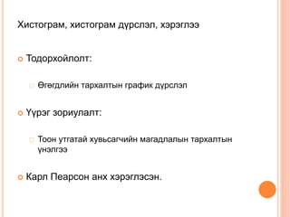 Хистограм, хистограм дүрслэл, хэрэглээ
 Тодорхойлолт:
Өгөгдлийн тархалтын график дүрслэл
 Үүрэг зориулалт:
Тоон утгатай хувьсагчийн магадлалын тархалтын
үнэлгээ
 Карл Пеарсон анх хэрэглэсэн.
 