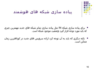 16
‫هوشمند‬ ‫های‬ ‫شبکه‬ ‫سازی‬ ‫پیاده‬
‫شبکه‬ ‫سازي‬ ‫پياده‬ ‫براي‬IN‫چيزي‬ ‫مهمترين‬ ‫جديد‬ ‫هاي‬ ‫شبکه‬ ‫تمام‬ ‫سازي‬ ‫پياده‬ ‫مثل‬
.‫است‬ ‫شبکه‬ ‫موجود‬ ‫وضعيت‬ ‫گيرد‬ ‫قرار‬ ‫توجه‬ ‫مورد‬ ‫بايد‬ ‫که‬
‫زمان‬ ‫کوتاهترين‬ ‫در‬ ‫جديد‬ ‫هاي‬ ‫سرويس‬ ‫ارائه‬ ‫کرد‬ ‫توجه‬ ‫آن‬ ‫به‬ ‫بايد‬ ‫که‬ ‫ديگري‬ ‫نکته‬
.‫است‬ ‫ممکن‬
 