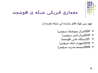 ‫هوشمند‬ ‫ی‬ ‫شبکه‬ ‫فيزيکي‬ ‫معماري‬
:‫از‬ ‫عبارتند‬ ‫شبکه‬ ‫اين‬ ‫سازنده‬ ‫هاي‬ ‫بلوک‬ ‫ترين‬ ‫مهم‬
SSP)‫يورس گنيچيئوس زكرم‬‫س‬‫سروي‬ ‫سوئيچينگ‬ ‫(مركز‬
SCP)‫يورس گنيچيئوس زكرم‬‫س‬‫سروی‬ ‫کنترل‬ ‫(مرکز‬
IP)‫يورس گنيچيئوس زكرم‬‫د‬‫هوشمن‬ ‫جانبی‬ ‫(دستگاه‬
SCE)‫يورس گنيچيئوس زكرم‬‫س‬‫سروی‬ ‫ایجاد‬ ‫(تجهیزات‬
SMS)‫يورس گنيچيئوس زكرم‬‫س‬‫سروی‬ ‫مدیریت‬ ‫(سیستم‬
18
 