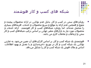 21
‫هوشمند‬ ‫کار‬ ‫و‬ ‫کسب‬ ‫های‬ ‫شبکه‬
‫و‬ ‫پيچيده‬ ‫محصول ت‬ ‫ارائه‬ ‫در‬ ‫توانايي‬ ‫عدم‬ ‫بدليل‬ ،‫كار‬ ‫و‬ ‫كسب‬ ‫در‬ ‫سسنتي‬ ‫رويكردهاي‬
‫بسياري‬ ‫ههاي‬‌‫ه‬ ‫هزين‬ ،‫خدما ت‬ ‫و‬ ‫محصول ت‬ ‫سريع‬ ‫و‬ ‫موقع‬ ‫به‬ ‫ارائه‬ ‫عدم‬ ‫همچنين‬ ‫و‬ ‫متنوع‬
‫و‬ ‫خدما ت‬ ‫ارائه‬ ،‫هوشمنسد‬ ‫كار‬ ‫و‬ ‫كسسب‬ ‫ههاي‬‌‫ه‬ ‫شبك‬ ‫رويكرد‬ ‫امسا‬ .‫هاند‬‌‫ه‬ ‫شد‬ ‫متحمسل‬ ‫را‬
‫كار‬ ‫و‬ ‫كسب‬ ‫ههاي‬‌‫ه‬ ‫شبك‬ ‫تركيب‬ ‫اساس‬ ‫بر‬ ‫جهاني‬ ‫متغير‬ ‫بازارهاي‬ ‫به‬ ‫نياز‬ ‫مورد‬ ‫محصول ت‬
.‫باشد‬ ‫مي‬ ‫كاري‬ ‫تعامل ت‬ ‫و‬ ‫ارتباطا ت‬ ‫و‬ ‫سنتي‬
‫عبارتي‬ ‫به‬ .‫يشود‬‌‫ه‬ ‫م‬ ‫تعيين‬ ‫آن‬ ‫كاركردهاي‬ ‫اساس‬ ‫بر‬ ،‫كار‬ ‫و‬ ‫كسب‬ ‫شبكه‬ ‫يك‬ ‫هوشمندي‬
،‫اطلعا ت‬ ‫بهبود‬ ‫و‬ ‫تعديل‬ ‫يا‬ ‫و‬ ‫هسازي‬‌‫ه‬ ‫ذخير‬ ،‫توزيع‬ ‫در‬ ‫كار‬ ‫و‬ ‫كسب‬ ‫شبكه‬ ‫يك‬ ‫توانايي‬
.‫يدهد‬‌‫ه‬ ‫م‬ ‫تشكيل‬ ‫را‬ ‫كار‬ ‫و‬ ‫كسب‬ ‫شبكه‬ ‫يك‬ ‫هوش‬ ‫مل ك‬ ‫و‬ ‫اساس‬
 