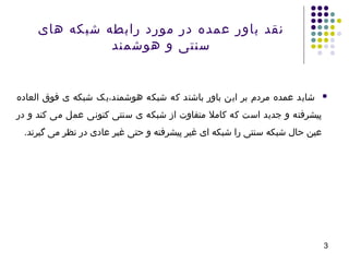 3
‫العاده‬ ‫فوق‬ ‫ی‬ ‫شبکه‬ ‫هوشمند،یک‬ ‫شبکه‬ ‫که‬ ‫باشند‬ ‫باور‬ ‫این‬ ‫بر‬ ‫مردم‬ ‫عمده‬ ‫شاید‬
‫در‬ ‫و‬ ‫کند‬ ‫می‬ ‫عمل‬ ‫کنونی‬ ‫سنتی‬ ‫ی‬ ‫شبکه‬ ‫از‬ ‫متفاوت‬ ‫کامل‬ ‫که‬ ‫است‬ ‫جدید‬ ‫و‬ ‫پیشرفته‬
.‫گیرند‬ ‫می‬ ‫نظر‬ ‫در‬ ‫عادی‬ ‫غیر‬ ‫حتی‬ ‫و‬ ‫پیشرفته‬ ‫غیر‬ ‫ای‬ ‫شبکه‬ ‫را‬ ‫سنتی‬ ‫شبکه‬ ‫حال‬ ‫عین‬
‫های‬ ‫شبکه‬ ‫رابطه‬ ‫مورد‬ ‫در‬ ‫عمده‬ ‫باور‬ ‫نقد‬
‫هوشمند‬ ‫و‬ ‫سنتی‬
 