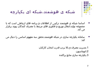 7
‫یکپارچه‬ ‫ای‬ ‫هوشمند،شبکه‬ ‫ی‬ ‫شبکه‬
‫با‬ ‫که‬ ‫است‬ ‫ارتباطی‬ ‫های‬ ‫برنامه‬ ‫و‬ ‫اطلاعات‬ ‫از‬ ‫ترکیبی‬ ‫هوشمند‬ ‫ی‬ ‫شبکه‬ ‫اساسا‬
‫برقرار‬ ‫پیوند‬ ‫کنندگان‬ ‫مصرف‬ ‫با‬ ‫مرتبط‬ ‫های‬ ‫فناوری‬ ‫و‬ ‫تولید،انتقال،توزیع‬ ‫مجمواعه‬
.‫کند‬ ‫می‬
‫می‬ ‫دنبال‬ ‫را‬ ‫اساسی‬ ‫مفهوم‬ ‫سه‬ ‫هوشمند،تحقق‬ ‫شبکه‬ ‫در‬ ‫سازی‬ ‫یکپارچه‬ ‫سامانه‬
:‫کند‬
1‫کارکنان‬ ‫انتخاب‬ ‫قدرت‬ ‫بردن‬ ‫بال‬ ‫و‬ ‫مصرف‬ ‫.مدیریت‬
2‫.اتوماسیون‬
3‫پراکنده‬ ‫منابع‬ ‫سازی‬ ‫.یکپارچه‬
 