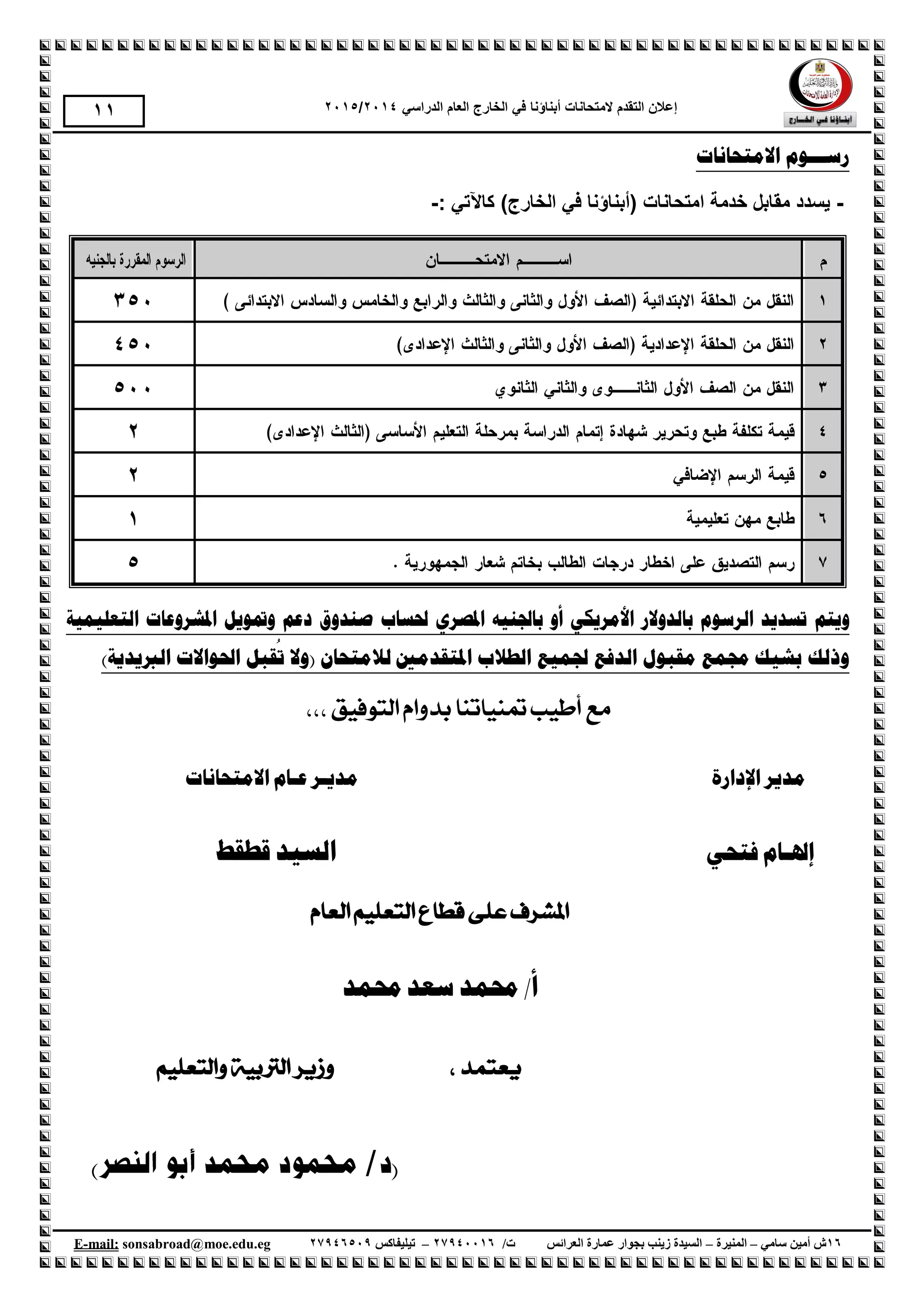 ‫إع‬‫الهححانات‬ ‫الحقذم‬ ‫الى‬‫أبناؤنا‬‫الذراسي‬ ‫العام‬ ‫الخارج‬ ‫في‬1024/1025
61‫سامي‬ ‫أمين‬ ‫ش‬–‫المنيرة‬–‫العرائس‬ ‫عمارة‬ ‫بجوار‬ ‫زينب‬ ‫السيدة‬/‫ت‬61009961–‫تيليفاكس‬61001990.egedu@moe.sonsabroadmail:-E
22
‫االيزحبَبد‬ ‫رســـىو‬
-( ‫اهححانات‬ ‫خذهة‬ ‫هقابل‬ ‫ةسذد‬‫أ‬‫الخارج‬ ‫في‬ ‫بناؤنا‬)‫كاآلجي‬:-
‫و‬‫َزى‬‫رسذ‬َ‫انرسىو‬ ‫ذ‬‫ثبنذوالر‬ٍ‫األيرَك‬ٌ‫ادلصر‬ ‫ثبجلُُه‬ ‫أو‬‫حلسبة‬‫انزؼهًُُخ‬ ‫ادلشروػبد‬ ‫ومتىَم‬ ‫دػى‬ ‫صُذوق‬
‫جلًُغ‬ ‫انذفغ‬ ‫يمجىل‬ ‫رلًغ‬ ‫ثشُك‬ ‫ورنك‬‫انطالة‬‫ا‬ٌ‫ناليزحب‬ ‫دلزمذيني‬‫ر‬ ‫(وال‬)‫انربَذَخ‬ ‫احلىاالد‬ ‫مجم‬
،،، ‫التوفيق‬ ‫بدوام‬ ‫متنياتنا‬ ‫أطيب‬ ‫مع‬
‫اإلدارة‬ ‫مدير‬‫مدي‬‫ـ‬‫ع‬ ‫ر‬‫ـ‬‫االمتحانات‬ ‫ام‬
‫إهل‬‫ـ‬‫فتحي‬ ‫ام‬‫السيد‬‫قطقط‬
‫على‬ ‫املشرف‬‫العام‬ ‫التعليم‬ ‫قطاع‬
‫أ‬/‫سعد‬ ‫حممد‬‫حممد‬
، ‫يعتمد‬‫والتعليم‬ ‫الرتبية‬ ‫وزير‬
()
 