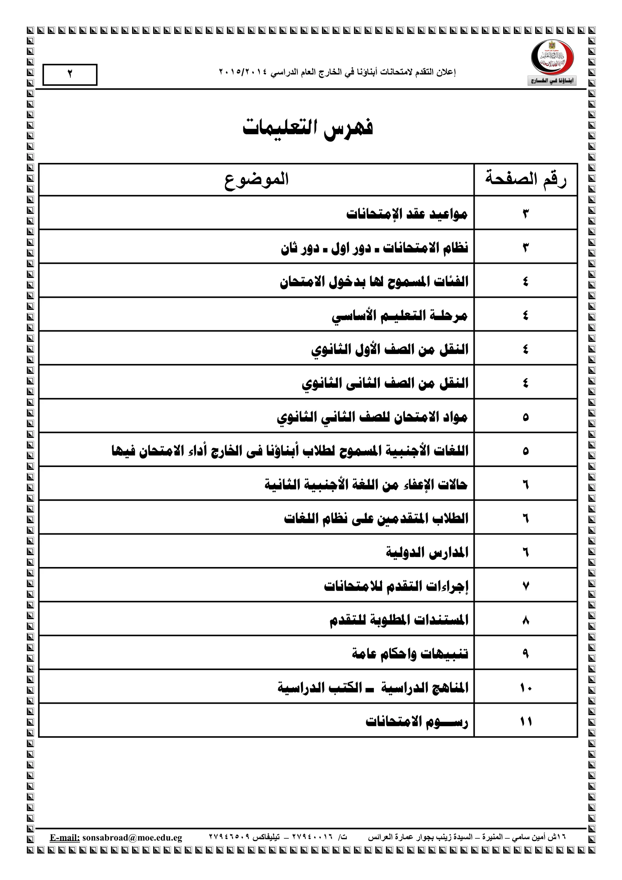 ‫إع‬‫الهححانات‬ ‫الحقذم‬ ‫الى‬‫أبناؤنا‬‫الذراسي‬ ‫العام‬ ‫الخارج‬ ‫في‬1024/1025
61‫سامي‬ ‫أمين‬ ‫ش‬–‫المنيرة‬–‫العرائس‬ ‫عمارة‬ ‫بجوار‬ ‫زينب‬ ‫السيدة‬/‫ت‬61009961–‫تيليفاكس‬61001990.egedu@moe.sonsabroadmail:-E
1
‫التعليمات‬ ‫فهرس‬
‫الصفحة‬ ‫رقن‬‫الوىضىع‬
3‫اإل‬ ‫ػمذ‬ ‫يىاػُذ‬‫يزحبَبد‬
3‫االيزحبَبد‬ ‫َظبو‬ٌ‫ثب‬ ‫دور‬ ‫ـ‬ ‫اول‬ ‫دور‬ ‫ـ‬
4ٌ‫االيزحب‬ ‫ثذخىل‬ ‫ذلب‬ ‫ادلسًىذ‬ ‫انفئبد‬
4‫انزؼهُـ‬ ‫يرحهـخ‬ٍ‫األسبس‬ ‫ى‬
4‫األول‬ ‫انصف‬ ٍ‫ي‬ ‫انُمم‬ٌ‫انثبَى‬
4‫انصف‬ ٍ‫ي‬ ‫انُمم‬ًَ‫انثب‬ٌ‫انثبَى‬
5‫ا‬ ‫يىاد‬ٌ‫اليزحب‬ٌ‫انثبَى‬ ٍَ‫انثب‬ ‫نهصف‬
5‫األخُجُخ‬ ‫انهغبد‬‫ادلسًىذ‬‫أثُبؤ‬ ‫نطالة‬‫َب‬‫اخلبرج‬ ً‫ف‬‫أداء‬‫فُهب‬ ٌ‫االيزحب‬
6ٍ‫ي‬ ‫اإلػفبء‬ ‫حبالد‬‫انثبَُخ‬ ‫األخُجُخ‬ ‫انهغخ‬
6‫انهغ‬ ‫َظبو‬ ً‫ػه‬ ‫ادلزمذيني‬ ‫انطالة‬‫بد‬
6‫انذونُخ‬ ‫ادلذارس‬
7‫ناليزحبَبد‬ ‫انزمذو‬ ‫إخراءاد‬
8‫نهزمذو‬ ‫ادلطهىثخ‬ ‫ادلسزُذاد‬
9‫ػبيخ‬ ‫واحكبو‬ ‫رُجُهبد‬
01‫انذراسُخ‬ ‫ادلُبهح‬‫انذراسُخ‬ ‫انكزت‬ ‫ــ‬
00‫االيزحبَبد‬ ‫رســـىو‬
 