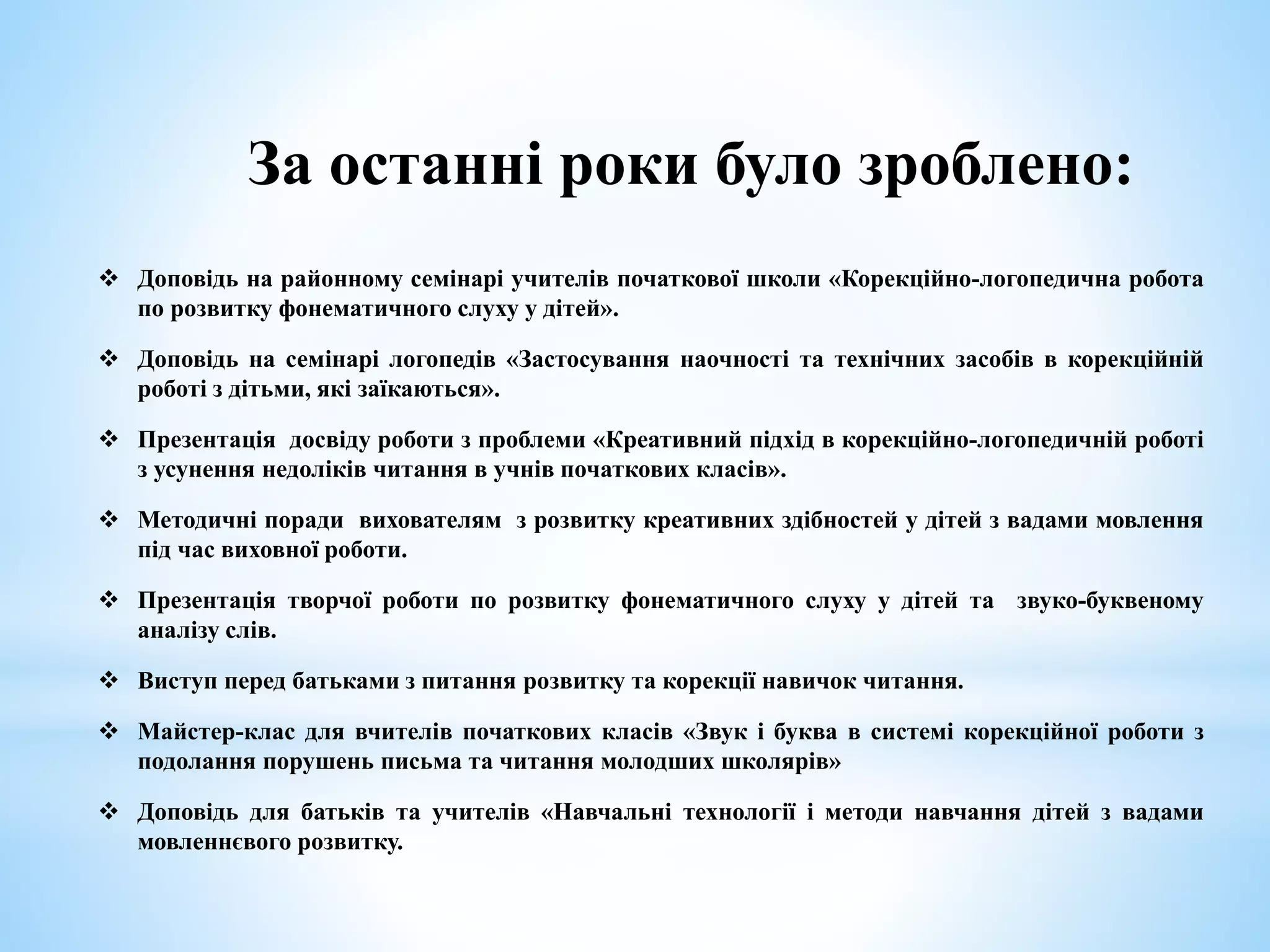 За останні роки було зроблено:
 Доповідь на районному семінарі учителів початкової школи «Корекційно-логопедична робота
по розвитку фонематичного слуху у дітей».
 Доповідь на семінарі логопедів «Застосування наочності та технічних засобів в корекційній
роботі з дітьми, які заїкаються».
 Презентація досвіду роботи з проблеми «Креативний підхід в корекційно-логопедичній роботі
з усунення недоліків читання в учнів початкових класів».
 Методичні поради вихователям з розвитку креативних здібностей у дітей з вадами мовлення
під час виховної роботи.
 Презентація творчої роботи по розвитку фонематичного слуху у дітей та звуко-буквеному
аналізу слів.
 Виступ перед батьками з питання розвитку та корекції навичок читання.
 Майстер-клас для вчителів початкових класів «Звук і буква в системі корекційної роботи з
подолання порушень письма та читання молодших школярів»
 Доповідь для батьків та учителів «Навчальні технології і методи навчання дітей з вадами
мовленнєвого розвитку.
 
