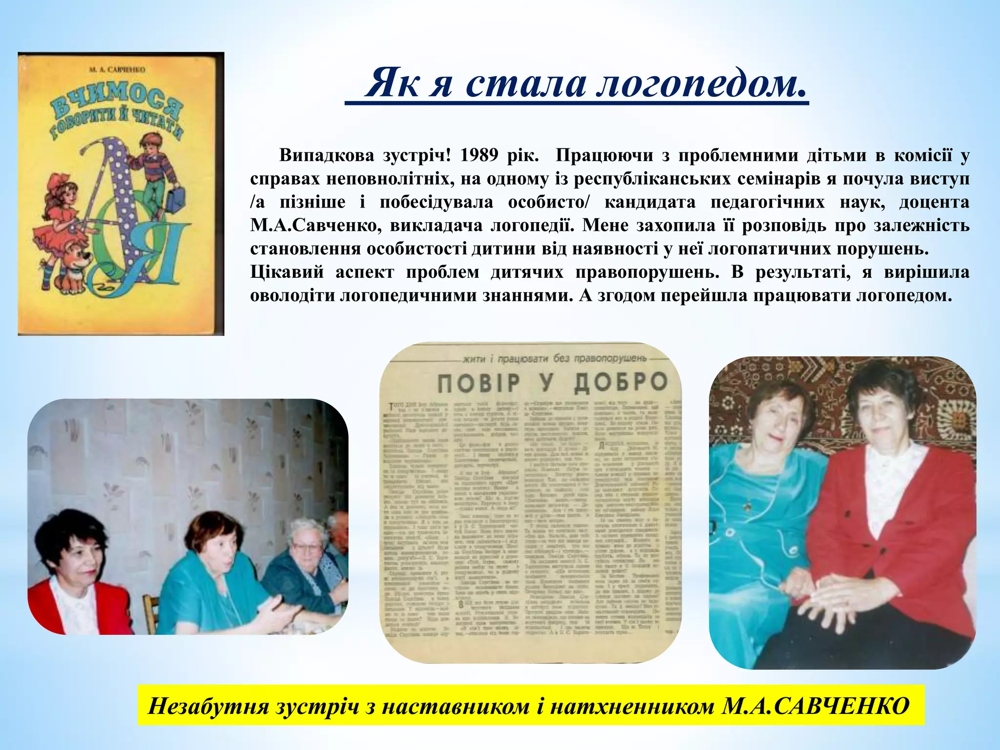 Випадкова зустріч! 1989 рік. Працюючи з проблемними дітьми в комісії у
справах неповнолітніх, на одному із республіканських семінарів я почула виступ
/а пізніше і побесідувала особисто/ кандидата педагогічних наук, доцента
М.А.Савченко, викладача логопедії. Мене захопила її розповідь про залежність
становлення особистості дитини від наявності у неї логопатичних порушень.
Цікавий аспект проблем дитячих правопорушень. В результаті, я вирішила
оволодіти логопедичними знаннями. А згодом перейшла працювати логопедом.
Як я стала логопедом.
Незабутня зустріч з наставником і натхненником М.А.САВЧЕНКО
 