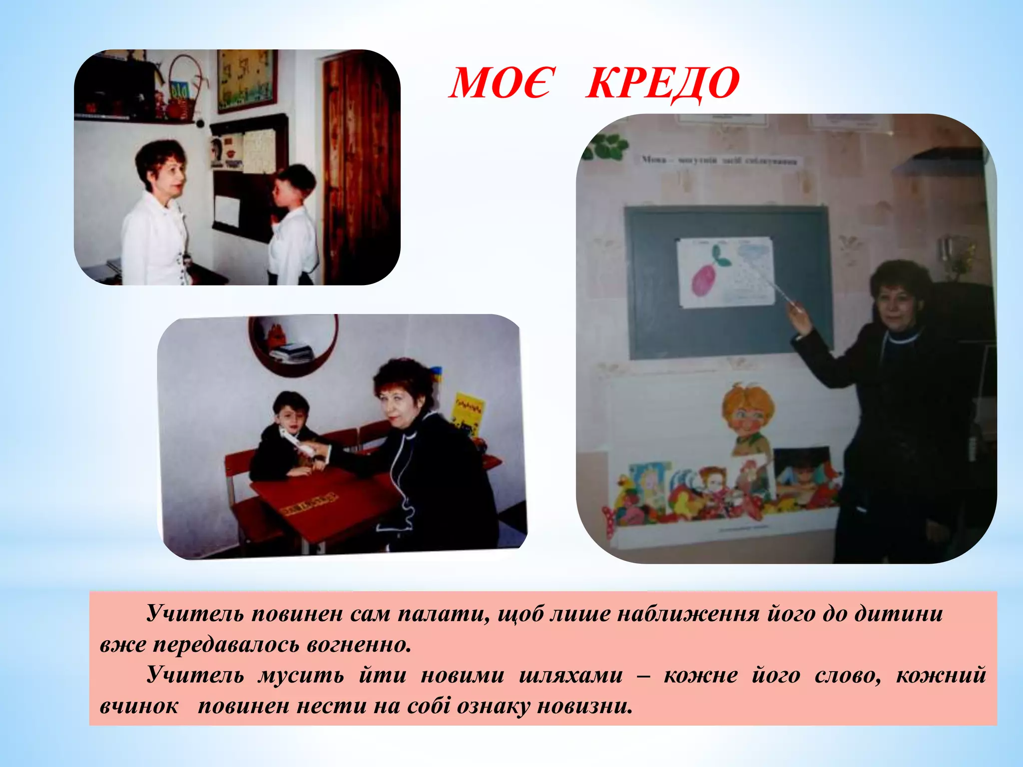 МОЄ КРЕДО
Учитель повинен сам палати, щоб лише наближення його до дитини
вже передавалось вогненно.
Учитель мусить йти новими шляхами – кожне його слово, кожний
вчинок повинен нести на собі ознаку новизни.
 
