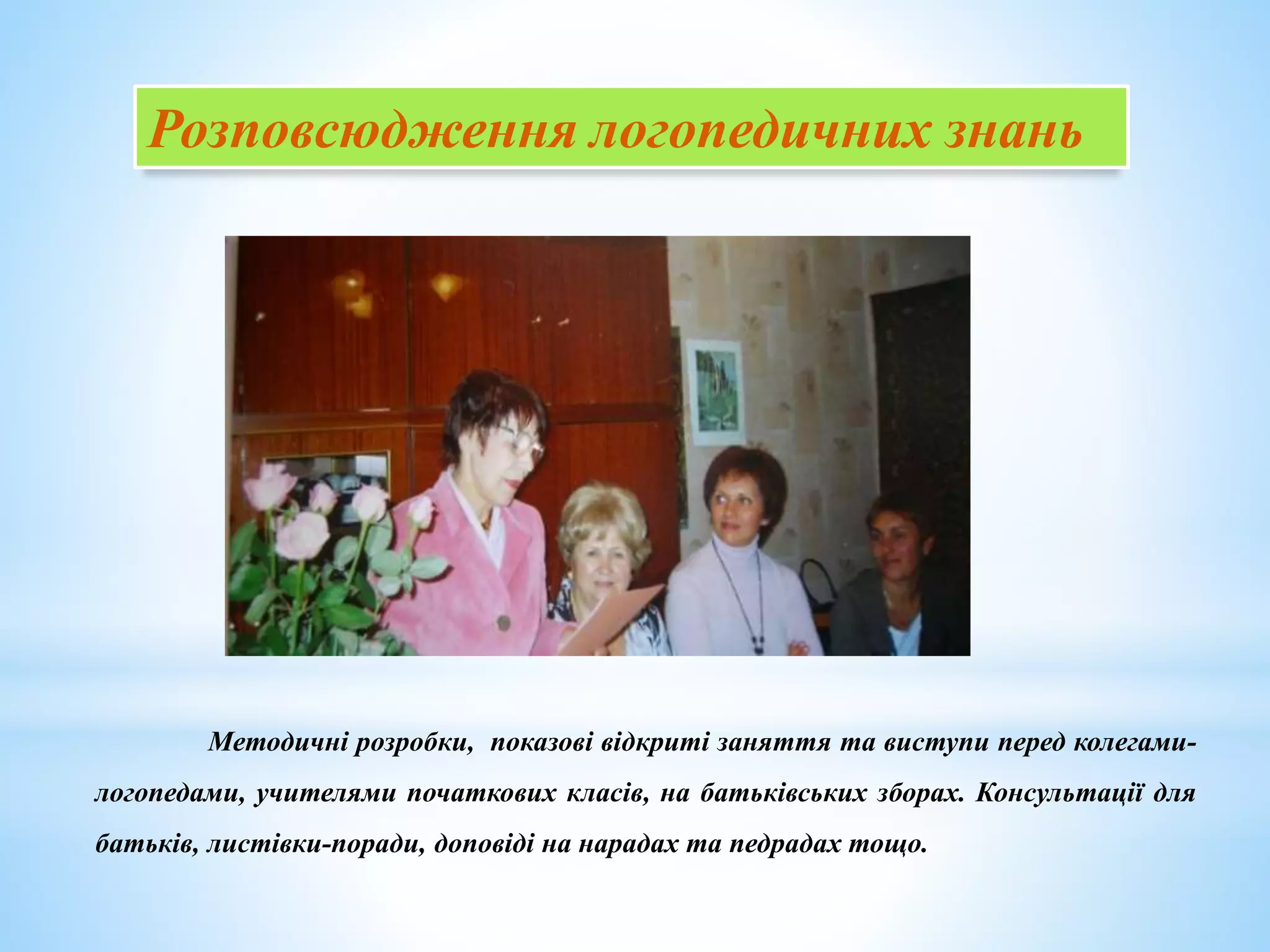 Розповсюдження логопедичних знань
Методичні розробки, показові відкриті заняття та виступи перед колегами-
логопедами, учителями початкових класів, на батьківських зборах. Консультації для
батьків, листівки-поради, доповіді на нарадах та педрадах тощо.
 