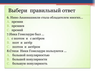 Выбери правильный ответ
6. Нино Ананиашвили стала обладателем многих…
A. премии
B. премиев
C. премий
7.Ника Гомелаури был …
A. с поэтом и с актёром
B. поэт и актёр
C. поэтом и актёром
8.Стихи Ники Гомелаури пользуются …
A. большой популярностью
B. большей популярности
C. большую популярность
 