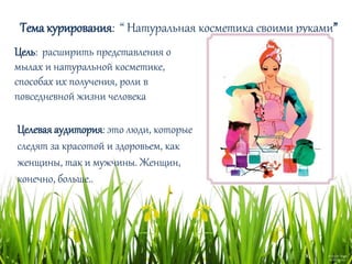 Тема курирования: “ Натуральная косметика своими руками”
Цель: расширить представления о
мылах и натуральной косметике,
способах их получения, роли в
повседневной жизни человека
Целеваяаудитория: это люди, которые
следят за красотой и здоровьем, как
женщины, так и мужчины. Женщин,
конечно, больше..
 