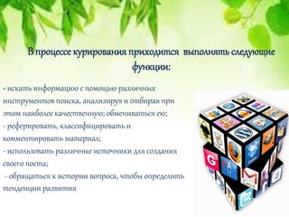 - искать информацию с помощью различных
инструментов поиска, анализируя и отбирая при
этом наиболее качественную; обмениваться ею;
- реферировать, классифицировать и
комментировать материал;
- использовать различные источники для создания
своего поста;
- обращаться к истории вопроса, чтобы определить
тенденции развития
В процессе курирования приходится выполнять следующие
функции:
 