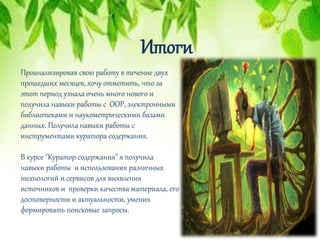 Итоги
Проанализировав свою работу в течение двух
прошедших месяцев, хочу отметить, что за
этот период узнала очень много нового и
получила навыки работы с ООР, электронными
библиотеками и наукометрическими базами
данных. Получила навыки работы с
инструментами куратора содержания.
В курсе "Куратор содержания" я получила
навыки работы и использования различных
технологий и сервисов для выявления
источников и проверки качества материала, его
достоверности и актуальности, умения
формировать поисковые запросы.
 