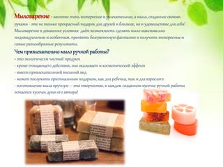 Мыловарение - занятие очень интересное и увлекательное, а мыло, созданное своими
руками - это не только прекрасный подарок для друзей и близких, но и удовольствие для себя!
Мыловарение в домашних условиях даёт возможность сделать мыло максимально
индивидуальным и особенным, проявить безграничную фантазию и получить интересные и
самые разнообразные результаты.
Чемпривлекательномылоручнойработы?
- это экологически чистый продукт
- кроме очищающего действия, оно оказывает и косметический эффект
- имеет привлекательный внешний вид
- может послужить оригинальным подарком, как для ребенка, так и для взрослого
- изготовление мыла вручную – это творчество, в каждом созданном кусочке ручной работы
остается кусочек души его автора!
 