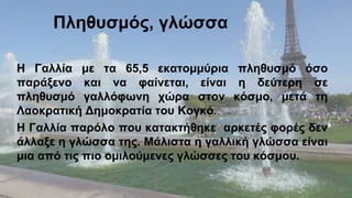 Η Γαλλία με τα 65,5 εκατομμύρια πληθυσμό όσο
παράξενο και να φαίνεται, είναι η δεύτερη σε
πληθυσμό γαλλόφωνη χώρα στον κόσμο, μετά τη
Λαοκρατική Δημοκρατία του Κογκό.
Η Γαλλία παρόλο που κατακτήθηκε αρκετές φορές δεν
άλλαξε η γλώσσα της. Μάλιστα η γαλλική γλώσσα είναι
μια από τις πιο ομιλούμενες γλώσσες του κόσμου.
 