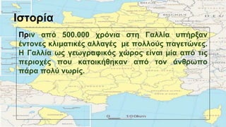 Ιστορία
Πριν από 500.000 χρόνια στη Γαλλία υπήρξαν
έντονες κλιματικές αλλαγές με πολλούς παγετώνες.
Η Γαλλία ως γεωγραφικός χώρος είναι μία από τις
περιοχές που κατοικήθηκαν από τον άνθρωπο
πάρα πολύ νωρίς.
 