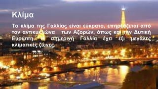 Κλίμα
Το κλίμα της Γαλλίας είναι εύκρατο, επηρεάζεται από
τον αντικυκλώνα των Αζορών, όπως και την Δυτική
Ευρώπη. Η σημερινή Γαλλία έχει έξι μεγάλες
κλιματικές ζώνες.
 