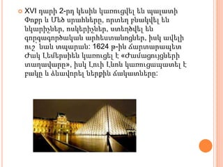  XVI դարի 2-րդ կեսին կառուցվել են պալատի
Փոքր և Մեծ սրահները, որտեղ բնակվել են
նկարիչներ, ոսկերիչներ, ստեղծվել են
գորգագործական արհեստանոցներ, իսկ ավելի
ուշ՝ նաև տպարան: 1624 թ-ին ճարտարապետ
Ժակ Լեմերսիեն կառուցել է «Ժամացույցների
տաղավարը», իսկ Լուի Լևոն կառուցապատել է
բակը և ձևավորել ներքին ճակատները:
 