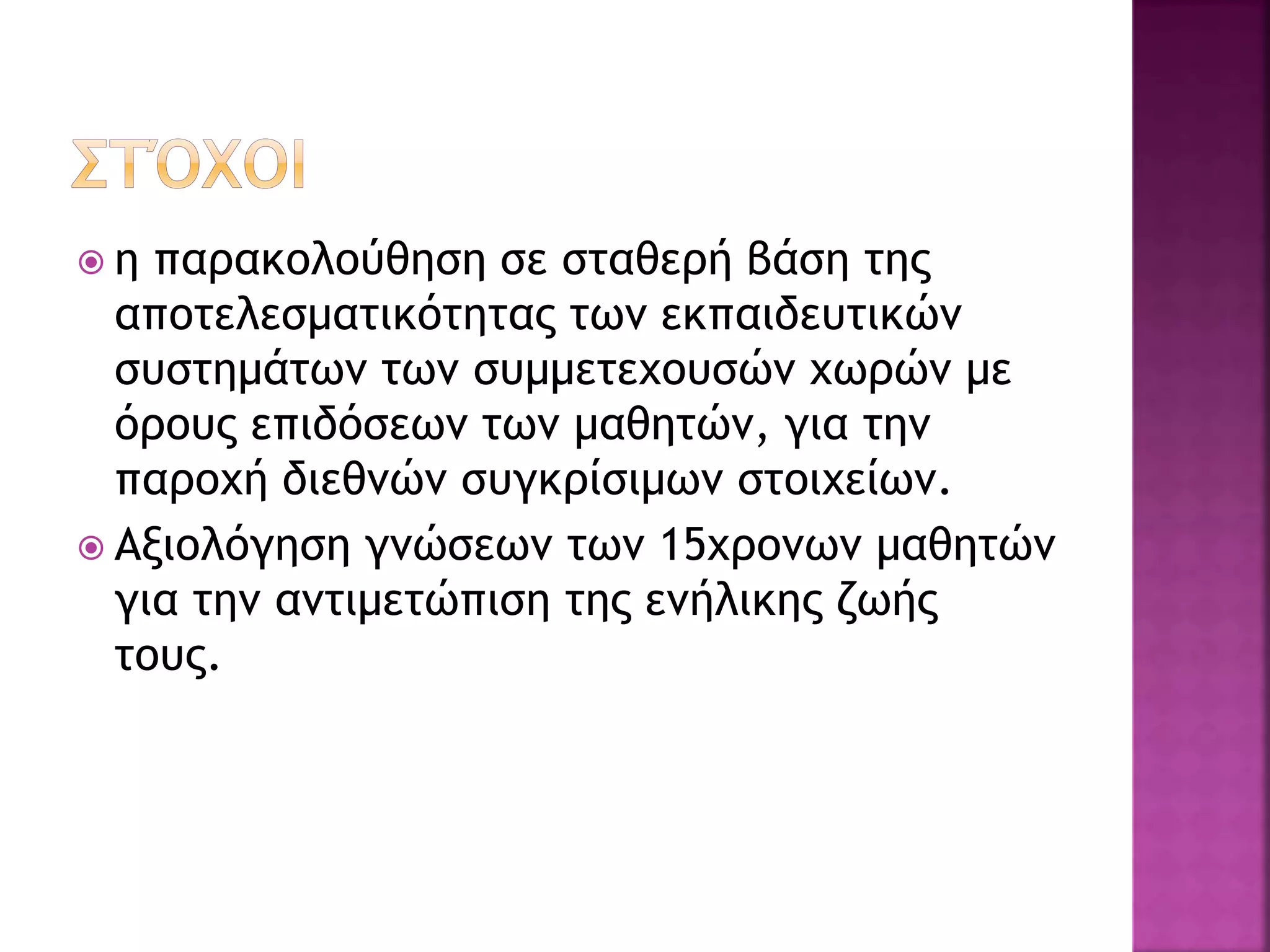  η παρακολούθηση σε σταθερή βάση της
αποτελεσματικότητας των εκπαιδευτικών
συστημάτων των συμμετεχουσών χωρών με
όρους επιδόσεων των μαθητών, για την
παροχή διεθνών συγκρίσιμων στοιχείων.
 Αξιολόγηση γνώσεων των 15χρονων μαθητών
για την αντιμετώπιση της ενήλικης ζωής
τους.
 
