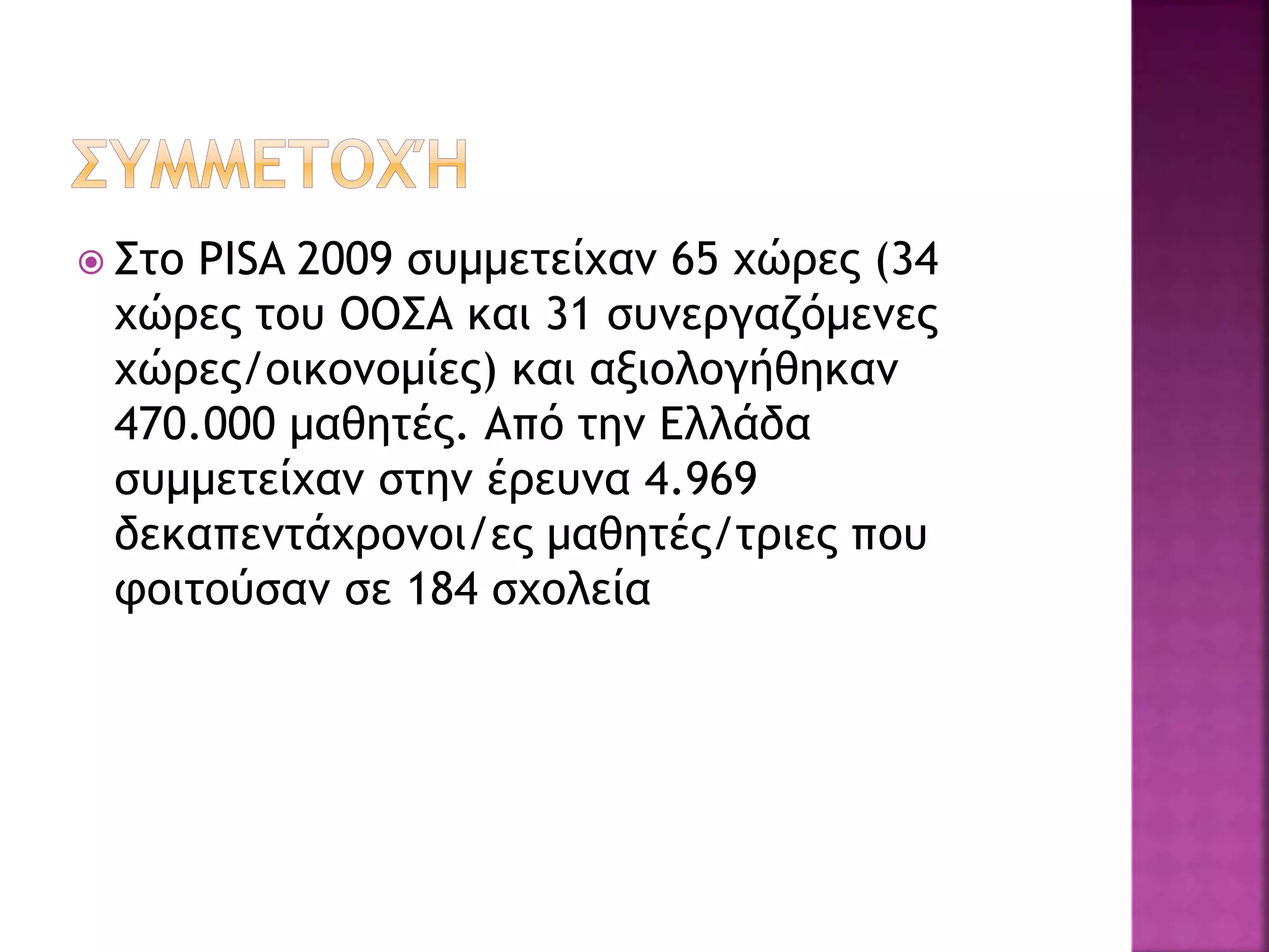  Στο PISA 2009 συμμετείχαν 65 χώρες (34
χώρες του ΟΟΣΑ και 31 συνεργαζόμενες
χώρες/οικονομίες) και αξιολογήθηκαν
470.000 μαθητές. Από την Ελλάδα
συμμετείχαν στην έρευνα 4.969
δεκαπεντάχρονοι/ες μαθητές/τριες που
φοιτούσαν σε 184 σχολεία
 