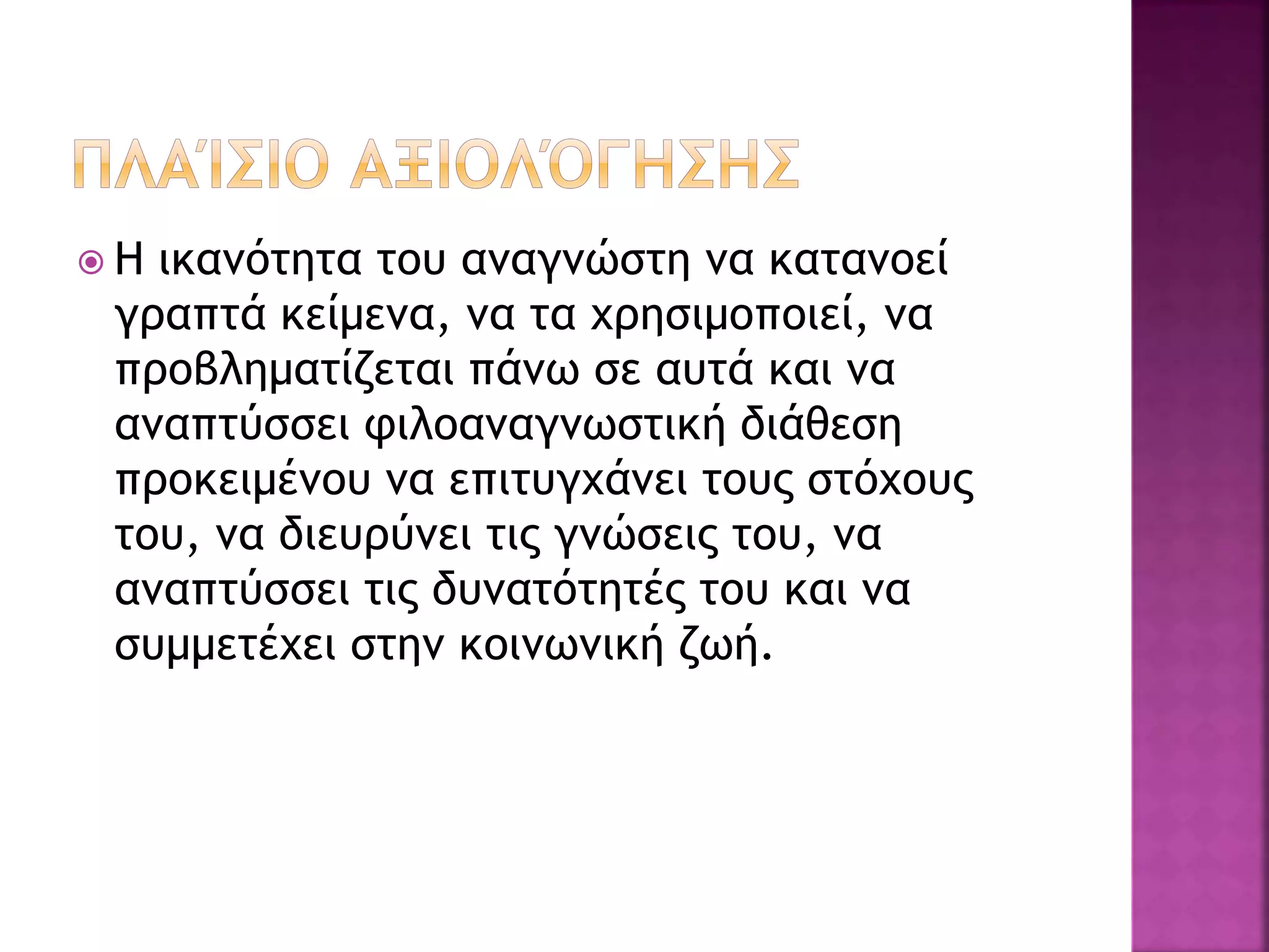  Η ικανότητα του αναγνώστη να κατανοεί
γραπτά κείμενα, να τα χρησιμοποιεί, να
προβληματίζεται πάνω σε αυτά και να
αναπτύσσει φιλοαναγνωστική διάθεση
προκειμένου να επιτυγχάνει τους στόχους
του, να διευρύνει τις γνώσεις του, να
αναπτύσσει τις δυνατότητές του και να
συμμετέχει στην κοινωνική ζωή.
 