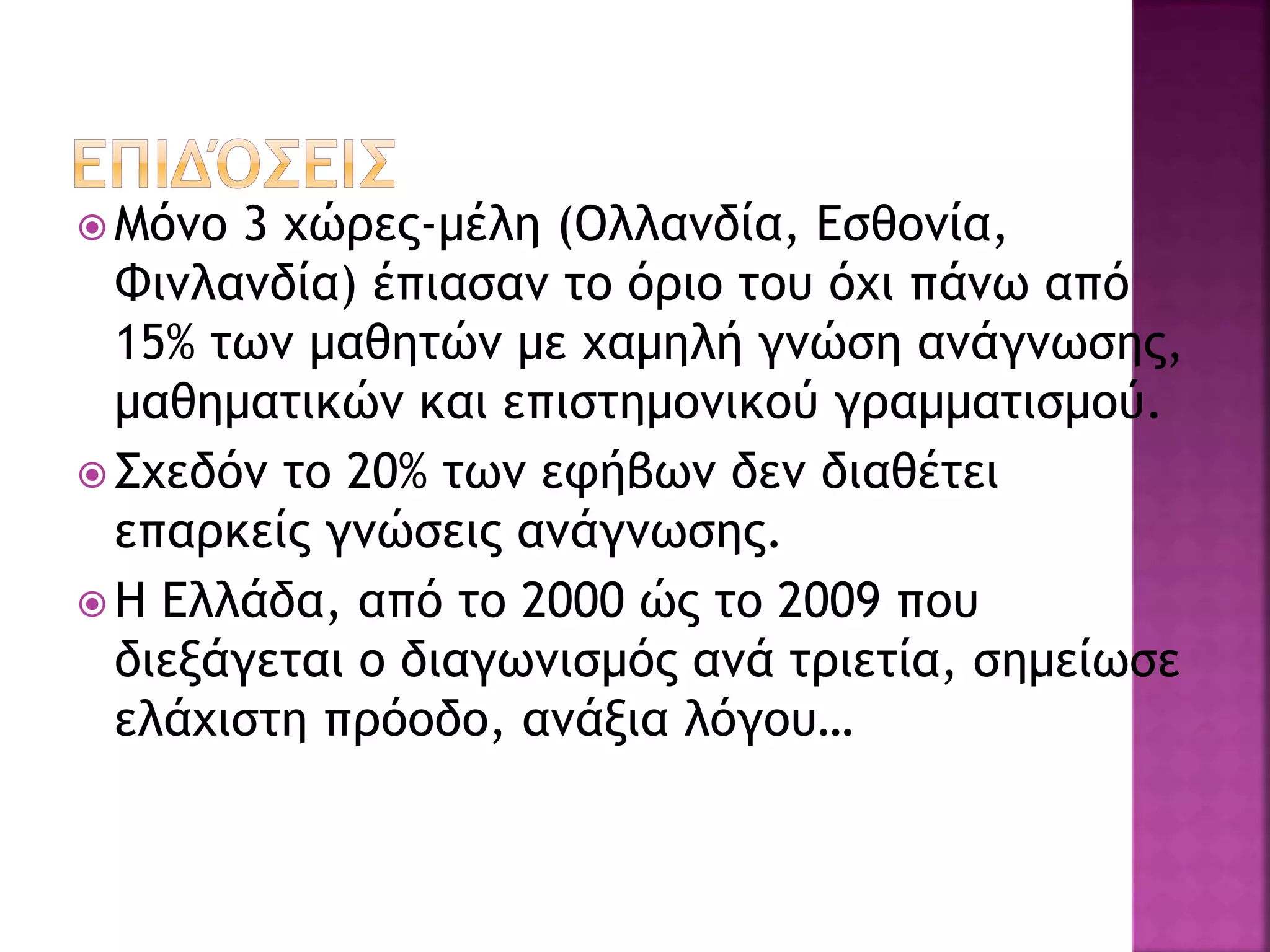  Μόνο 3 χώρες-μέλη (Ολλανδία, Εσθονία,
Φινλανδία) έπιασαν το όριο του όχι πάνω από
15% των μαθητών με χαμηλή γνώση ανάγνωσης,
μαθηματικών και επιστημονικού γραμματισμού.
 Σχεδόν το 20% των εφήβων δεν διαθέτει
επαρκείς γνώσεις ανάγνωσης.
 Η Ελλάδα, από το 2000 ώς το 2009 που
διεξάγεται ο διαγωνισμός ανά τριετία, σημείωσε
ελάχιστη πρόοδο, ανάξια λόγου…
 
