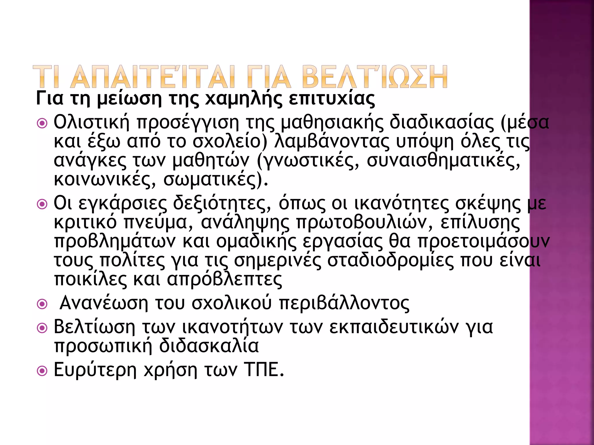 Για τη μείωση της χαμηλής επιτυχίας
 Ολιστική προσέγγιση της μαθησιακής διαδικασίας (μέσα
και έξω από το σχολείο) λαμβάνοντας υπόψη όλες τις
ανάγκες των μαθητών (γνωστικές, συναισθηματικές,
κοινωνικές, σωματικές).
 Οι εγκάρσιες δεξιότητες, όπως οι ικανότητες σκέψης με
κριτικό πνεύμα, ανάληψης πρωτοβουλιών, επίλυσης
προβλημάτων και ομαδικής εργασίας θα προετοιμάσουν
τους πολίτες για τις σημερινές σταδιοδρομίες που είναι
ποικίλες και απρόβλεπτες
 Ανανέωση του σχολικού περιβάλλοντος
 Βελτίωση των ικανοτήτων των εκπαιδευτικών για
προσωπική διδασκαλία
 Ευρύτερη χρήση των ΤΠΕ.
 