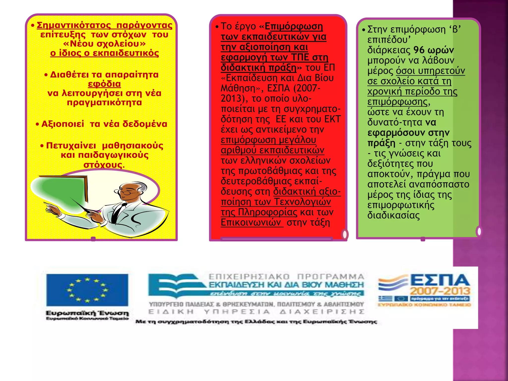 • Σημαντικότατος παράγοντας
επίτευξης των στόχων του
«Νέου σχολείου»
ο ίδιος ο εκπαιδευτικός
• Διαθέτει τα απαραίτητα
εφόδια
να λειτουργήσει στη νέα
πραγματικότητα
• Αξιοποιεί τα νέα δεδομένα
• Πετυχαίνει μαθησιακούς
και παιδαγωγικούς
στόχους.
•Το έργο «Επιμόρφωση
των εκπαιδευτικών για
την αξιοποίηση και
εφαρμογή των ΤΠΕ στη
διδακτική πράξη» του ΕΠ
«Εκπαίδευση και Δια Βίου
Μάθηση», ΕΣΠΑ (2007-
2013), το οποίο υλο-
ποιείται με τη συγχρηματο-
δότηση της ΕΕ και του ΕΚΤ
έχει ως αντικείμενο την
επιμόρφωση μεγάλου
αριθμού εκπαιδευτικών
των ελληνικών σχολείων
της πρωτοβάθμιας και της
δευτεροβάθμιας εκπαί-
δευσης στη διδακτική αξιο-
ποίηση των Τεχνολογιών
της Πληροφορίας και των
Επικοινωνιών στην τάξη
•Στην επιμόρφωση ‘β’
επιπέδου’
διάρκειας 96 ωρών
μπορούν να λάβουν
μέρος όσοι υπηρετούν
σε σχολείο κατά τη
χρονική περίοδο της
επιμόρφωσης,
ώστε να έχουν τη
δυνατό-τητα να
εφαρμόσουν στην
πράξη - στην τάξη τους
- τις γνώσεις και
δεξιότητες που
αποκτούν, πράγμα που
αποτελεί αναπόσπαστο
μέρος της ίδιας της
επιμορφωτικής
διαδικασίας
 