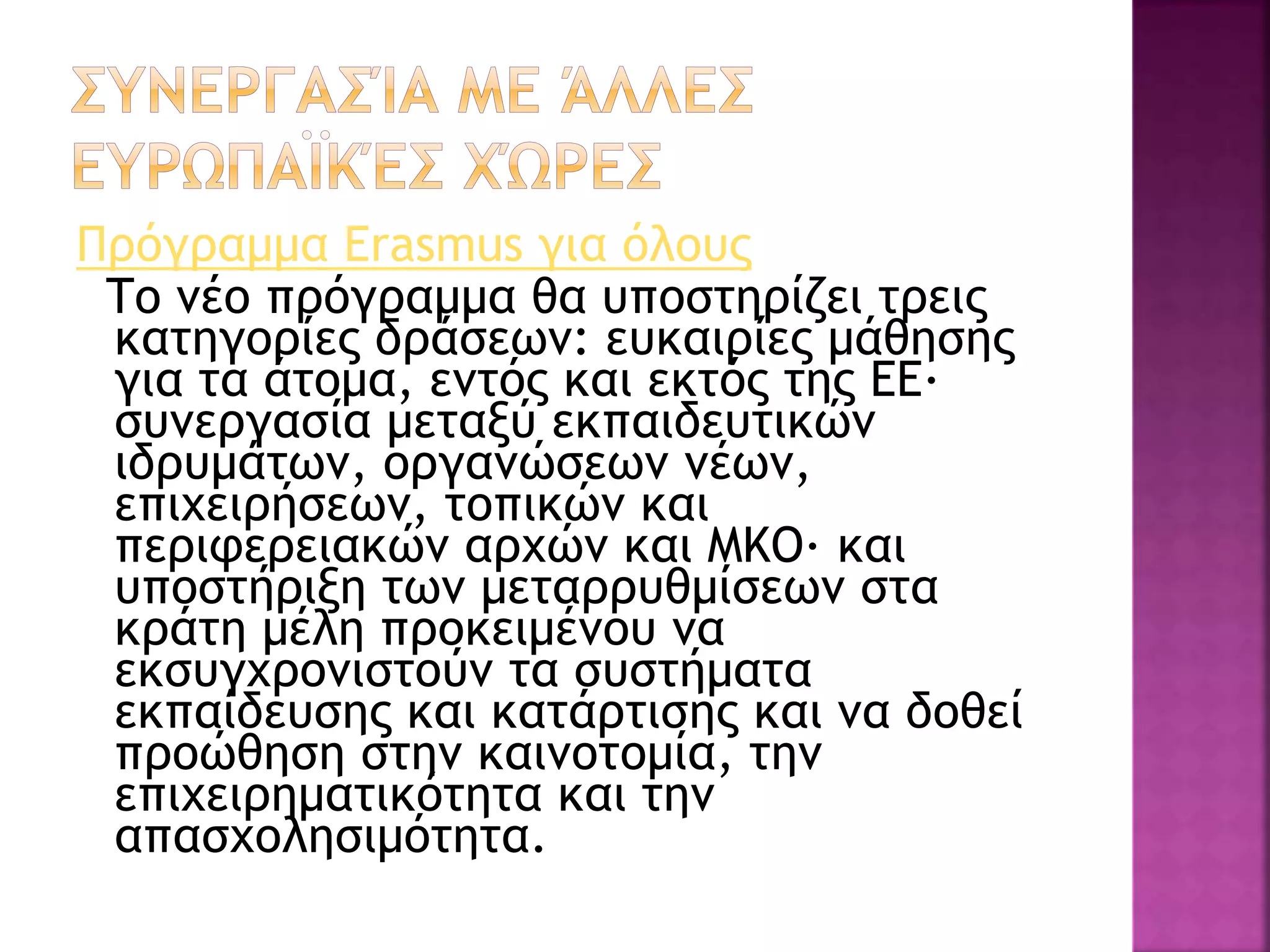 Πρόγραμμα Erasmus για όλους
Το νέο πρόγραμμα θα υποστηρίζει τρεις
κατηγορίες δράσεων: ευκαιρίες μάθησης
για τα άτομα, εντός και εκτός της ΕΕ·
συνεργασία μεταξύ εκπαιδευτικών
ιδρυμάτων, οργανώσεων νέων,
επιχειρήσεων, τοπικών και
περιφερειακών αρχών και ΜΚΟ· και
υποστήριξη των μεταρρυθμίσεων στα
κράτη μέλη προκειμένου να
εκσυγχρονιστούν τα συστήματα
εκπαίδευσης και κατάρτισης και να δοθεί
προώθηση στην καινοτομία, την
επιχειρηματικότητα και την
απασχολησιμότητα.
 