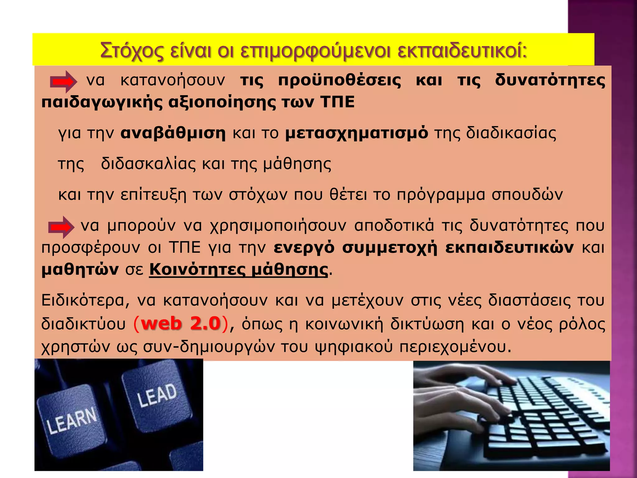 Στόχος είναι οι επιμορφούμενοι εκπαιδευτικοί:
να κατανοήσουν τις προϋποθέσεις και τις δυνατότητες
παιδαγωγικής αξιοποίησης των ΤΠΕ
για την αναβάθμιση και το μετασχηματισμό της διαδικασίας
της διδασκαλίας και της μάθησης
και την επίτευξη των στόχων που θέτει το πρόγραμμα σπουδών
να μπορούν να χρησιμοποιήσουν αποδοτικά τις δυνατότητες που
προσφέρουν οι ΤΠΕ για την ενεργό συμμετοχή εκπαιδευτικών και
μαθητών σε Κοινότητες μάθησης.
Ειδικότερα, να κατανοήσουν και να μετέχουν στις νέες διαστάσεις του
διαδικτύου (web 2.0), όπως η κοινωνική δικτύωση και ο νέος ρόλος
χρηστών ως συν-δημιουργών του ψηφιακού περιεχομένου.
 