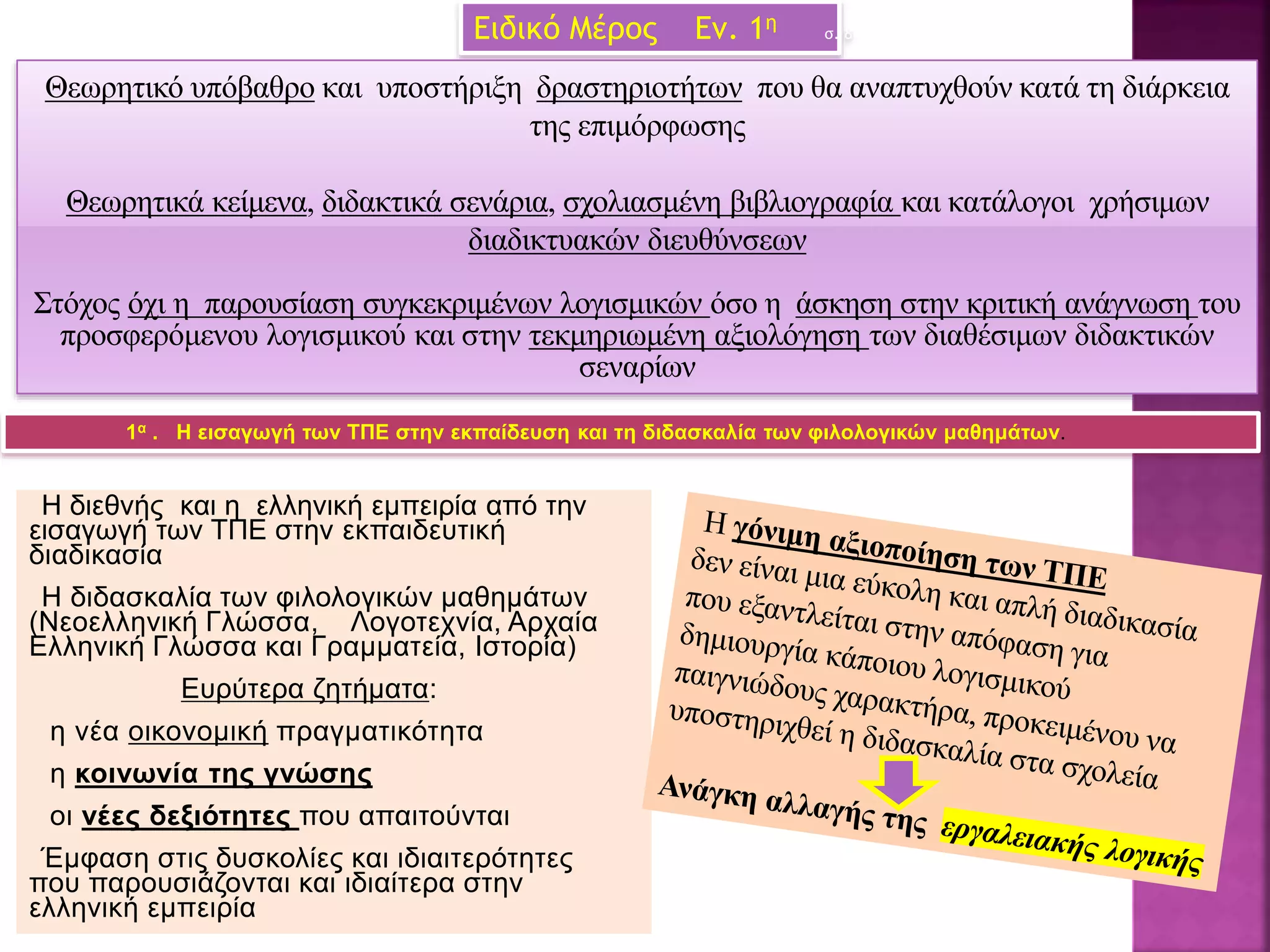 Ειδικό Μέρος Εν. 1η σ. 8
Η διεθνής και η ελληνική εμπειρία από την
εισαγωγή των ΤΠΕ στην εκπαιδευτική
διαδικασία
Η διδασκαλία των φιλολογικών μαθημάτων
(Νεοελληνική Γλώσσα, Λογοτεχνία, Αρχαία
Ελληνική Γλώσσα και Γραμματεία, Ιστορία)
Ευρύτερα ζητήματα:
η νέα οικονομική πραγματικότητα
η κοινωνία της γνώσης
οι νέες δεξιότητες που απαιτούνται
Έμφαση στις δυσκολίες και ιδιαιτερότητες
που παρουσιάζονται και ιδιαίτερα στην
ελληνική εμπειρία
1α . Η εισαγωγή των ΤΠΕ στην εκπαίδευση και τη διδασκαλία των φιλολογικών μαθημάτων.
Θεωρητικό υπόβαθρο και υποστήριξη δραστηριοτήτων που θα αναπτυχθούν κατά τη διάρκεια
της επιμόρφωσης
Θεωρητικά κείμενα, διδακτικά σενάρια, σχολιασμένη βιβλιογραφία και κατάλογοι χρήσιμων
διαδικτυακών διευθύνσεων
Στόχος όχι η παρουσίαση συγκεκριμένων λογισμικών όσο η άσκηση στην κριτική ανάγνωση του
προσφερόμενου λογισμικού και στην τεκμηριωμένη αξιολόγηση των διαθέσιμων διδακτικών
σεναρίων
 
