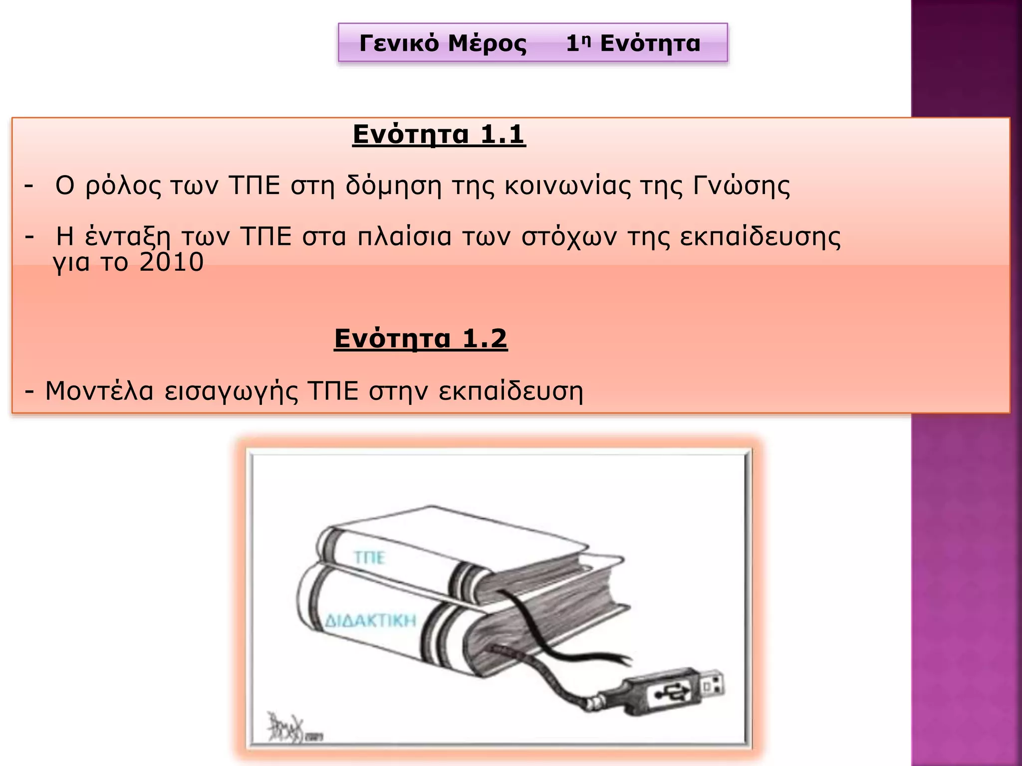 Γενικό Μέρος 1η Ενότητα
Ενότητα 1.1
- Ο ρόλος των ΤΠΕ στη δόμηση της κοινωνίας της Γνώσης
- Η ένταξη των ΤΠΕ στα πλαίσια των στόχων της εκπαίδευσης
για το 2010
Ενότητα 1.2
- Μοντέλα εισαγωγής ΤΠΕ στην εκπαίδευση
 