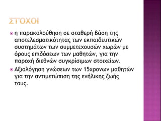  η παρακολούθηση σε σταθερή βάση της
αποτελεσματικότητας των εκπαιδευτικών
συστημάτων των συμμετεχουσών χωρών με
όρους επιδόσεων των μαθητών, για την
παροχή διεθνών συγκρίσιμων στοιχείων.
 Αξιολόγηση γνώσεων των 15χρονων μαθητών
για την αντιμετώπιση της ενήλικης ζωής
τους.
 
