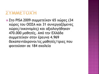  Στο PISA 2009 συμμετείχαν 65 χώρες (34
χώρες του ΟΟΣΑ και 31 συνεργαζόμενες
χώρες/οικονομίες) και αξιολογήθηκαν
470.000 μαθητές. Από την Ελλάδα
συμμετείχαν στην έρευνα 4.969
δεκαπεντάχρονοι/ες μαθητές/τριες που
φοιτούσαν σε 184 σχολεία
 