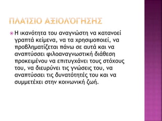  Η ικανότητα του αναγνώστη να κατανοεί
γραπτά κείμενα, να τα χρησιμοποιεί, να
προβληματίζεται πάνω σε αυτά και να
αναπτύσσει φιλοαναγνωστική διάθεση
προκειμένου να επιτυγχάνει τους στόχους
του, να διευρύνει τις γνώσεις του, να
αναπτύσσει τις δυνατότητές του και να
συμμετέχει στην κοινωνική ζωή.
 