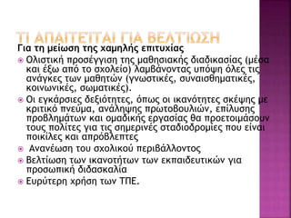 Για τη μείωση της χαμηλής επιτυχίας
 Ολιστική προσέγγιση της μαθησιακής διαδικασίας (μέσα
και έξω από το σχολείο) λαμβάνοντας υπόψη όλες τις
ανάγκες των μαθητών (γνωστικές, συναισθηματικές,
κοινωνικές, σωματικές).
 Οι εγκάρσιες δεξιότητες, όπως οι ικανότητες σκέψης με
κριτικό πνεύμα, ανάληψης πρωτοβουλιών, επίλυσης
προβλημάτων και ομαδικής εργασίας θα προετοιμάσουν
τους πολίτες για τις σημερινές σταδιοδρομίες που είναι
ποικίλες και απρόβλεπτες
 Ανανέωση του σχολικού περιβάλλοντος
 Βελτίωση των ικανοτήτων των εκπαιδευτικών για
προσωπική διδασκαλία
 Ευρύτερη χρήση των ΤΠΕ.
 