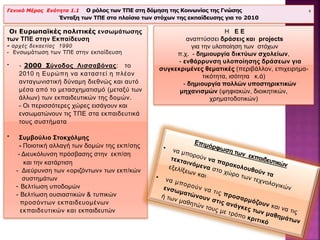 Οι Ευρωπαϊκές πολιτικές ενσωμάτωσης
των ΤΠΕ στην Εκπαίδευση
- αρχές δεκαετίας 1990
- Ενσωμάτωση των ΤΠΕ στην εκπαίδευση
* - 2000 Σύνοδος Λισσαβόνας: το
2010 η Ευρώπη να καταστεί η πλέον
ανταγωνιστική δύναμη διεθνώς και αυτό
μέσα από το μετασχηματισμό (μεταξύ των
άλλων) των εκπαιδευτικών της δομών.
- Οι περισσότερες χώρες εισάγουν και
ενσωματώνουν τις ΤΠΕ στα εκπαιδευτικά
τους συστήματα
* Συμβούλιο Στοκχόλμης
- Ποιοτική αλλαγή των δομών της εκπ/σης
- Διευκόλυνση πρόσβασης στην εκπ/ση
και την κατάρτιση
- Διεύρυνση των «οριζόντων» των εκπ/κών
συστημάτων
- Βελτίωση υποδομών
- Βελτίωση ουσιαστικών & τυπικών
προσόντων εκπαιδευομένων
εκπαιδευτικών και εκπαιδευτών
Γενικό Μέρος Ενότητα 1.1 Ο ρόλος των ΤΠΕ στη δόμηση της Κοινωνίας της Γνώσης 8
Ένταξη των ΤΠΕ στα πλαίσια των στόχων της εκπαίδευσης για το 2010
Η Ε Ε
αναπτύσσει δράσεις και projects
για την υλοποίηση των στόχων
π.χ. - δημιουργία δικτύων σχολείων,
- ενθάρρυνση υλοποίησης δράσεων για
συγκεκριμένες θεματικές (περιβάλλον, επιχειρημα-
τικότητα, ισότητα κ.ά)
- δημιουργία πολλών υποστηρικτικών
μηχανισμών (ψηφιακών, διοικητικών,
χρηματοδοτικών)
 