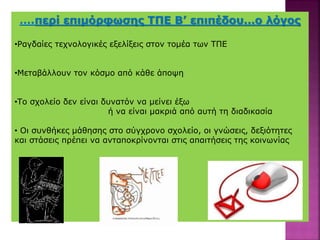 ….περί επιμόρφωσης ΤΠΕ Β’ επιπέδου…ο λόγος
•Ραγδαίες τεχνολογικές εξελίξεις στον τομέα των ΤΠΕ
•Μεταβάλλουν τον κόσμο από κάθε άποψη
•Το σχολείο δεν είναι δυνατόν να μείνει έξω
ή να είναι μακριά από αυτή τη διαδικασία
• Οι συνθήκες μάθησης στο σύγχρονο σχολείο, οι γνώσεις, δεξιότητες
και στάσεις πρέπει να ανταποκρίνονται στις απαιτήσεις της κοινωνίας
 