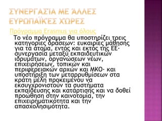 Πρόγραμμα Erasmus για όλους
Το νέο πρόγραμμα θα υποστηρίζει τρεις
κατηγορίες δράσεων: ευκαιρίες μάθησης
για τα άτομα, εντός και εκτός της ΕΕ·
συνεργασία μεταξύ εκπαιδευτικών
ιδρυμάτων, οργανώσεων νέων,
επιχειρήσεων, τοπικών και
περιφερειακών αρχών και ΜΚΟ· και
υποστήριξη των μεταρρυθμίσεων στα
κράτη μέλη προκειμένου να
εκσυγχρονιστούν τα συστήματα
εκπαίδευσης και κατάρτισης και να δοθεί
προώθηση στην καινοτομία, την
επιχειρηματικότητα και την
απασχολησιμότητα.
 