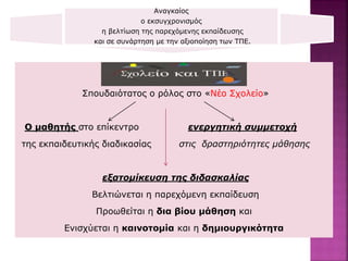 Αναγκαίος
ο εκσυγχρονισμός
η βελτίωση της παρεχόμενης εκπαίδευσης
και σε συνάρτηση με την αξιοποίηση των ΤΠΕ.
Οι ΤΠΕ
Σπουδαιότατος ο ρόλος στο «Νέο Σχολείο»
Ο μαθητής στο επίκεντρο ενεργητική συμμετοχή
της εκπαιδευτικής διαδικασίας στις δραστηριότητες μάθησης
εξατομίκευση της διδασκαλίας
Βελτιώνεται η παρεχόμενη εκπαίδευση
Προωθείται η δια βίου μάθηση και
Ενισχύεται η καινοτομία και η δημιουργικότητα
 