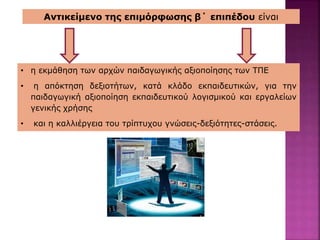 Αντικείμενο της επιμόρφωσης β΄ επιπέδου είναι
• η εκμάθηση των αρχών παιδαγωγικής αξιοποίησης των ΤΠΕ
• η απόκτηση δεξιοτήτων, κατά κλάδο εκπαιδευτικών, για την
παιδαγωγική αξιοποίηση εκπαιδευτικού λογισμικού και εργαλείων
γενικής χρήσης
• και η καλλιέργεια του τρίπτυχου γνώσεις-δεξιότητες-στάσεις.
 