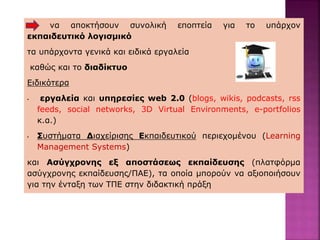 να αποκτήσουν συνολική εποπτεία για το υπάρχον
εκπαιδευτικό λογισμικό
τα υπάρχοντα γενικά και ειδικά εργαλεία
καθώς και το διαδίκτυο
Ειδικότερα
• εργαλεία και υπηρεσίες web 2.0 (blogs, wikis, podcasts, rss
feeds, social networks, 3D Virtual Environments, e-portfolios
κ.α.)
• Συστήματα Διαχείρισης Εκπαιδευτικού περιεχομένου (Learning
Management Systems)
και Ασύγχρονης εξ αποστάσεως εκπαίδευσης (πλατφόρμα
ασύγχρονης εκπαίδευσης/ΠΑΕ), τα οποία μπορούν να αξιοποιήσουν
για την ένταξη των ΤΠΕ στην διδακτική πράξη
 