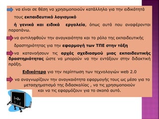 να είναι σε θέση να χρησιμοποιούν κατάλληλο για την ειδικότητά
τους εκπαιδευτικό λογισμικό
ή γενικά και ειδικά εργαλεία, όπως αυτά που αναφέρονται
παραπάνω.
να αντιληφθούν την αναγκαιότητα και το ρόλο της εκπαιδευτικής
δραστηριότητας για την εφαρμογή των ΤΠΕ στην τάξη
να κατανοήσουν τις αρχές σχεδιασμού μιας εκπαιδευτικής
δραστηριότητας ώστε να μπορούν να την εντάξουν στην διδακτική
πράξη.
Ειδικότερα για την περίπτωση των τεχνολογιών web 2.0
να αναγνωρίζουν την αναγκαιότητα εφαρμογής τους ως μέσο για το
μετασχηματισμό της διδασκαλίας , να τις χρησιμοποιούν
και να τις εφαρμόζουν για το σκοπό αυτό.
 