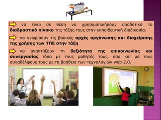 να είναι σε θέση να χρησιμοποιήσουν αποδοτικά το
διαδραστικό πίνακα της τάξης τους στην εκπαιδευτική διαδικασία.
να γνωρίσουν τις βασικές αρχές οργάνωσης και διαχείρισης
της χρήσης των ΤΠΕ στην τάξη
να αναπτύξουν τη δεξιότητα της επικοινωνίας και
συνεργασίας τόσο με τους μαθητές τους, όσο και με τους
συναδέλφους τους με τη βοήθεια των τεχνολογιών web 2.0.
 