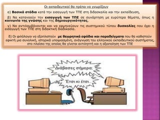 Οι εκπαιδευτικοί θα πρέπει να γνωρίζουν
α) Βασικά στάδια κατά την εισαγωγή των ΤΠΕ στη διδασκαλία και την εκπαίδευση,
β) Να κατανοούν την εισαγωγή των ΤΠΕ σε συνάρτηση με ευρύτερα θέματα, όπως η
κοινωνία της γνώσης και της δημιουργικότητας,
γ) Να αντιλαμβάνονται και να ερμηνεύουν τις συστημικού τύπου δυσκολίες που έχει η
εισαγωγή των ΤΠΕ στη διδακτική διαδικασία.
δ) Οι φιλόλογοι να εξοπλιστούν με θεωρητικά εφόδια και παραδείγματα που θα καθιστούν
εφικτή μια συνολική, ιστορικά υποψιασμένη, ανάγνωση του ελληνικού εκπαιδευτικού συστήματος,
στο πλαίσιο της οποίας θα γίνεται αντιληπτή και η αξιοποίηση των ΤΠΕ
 