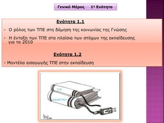 Γενικό Μέρος 1η Ενότητα
Ενότητα 1.1
- Ο ρόλος των ΤΠΕ στη δόμηση της κοινωνίας της Γνώσης
- Η ένταξη των ΤΠΕ στα πλαίσια των στόχων της εκπαίδευσης
για το 2010
Ενότητα 1.2
- Μοντέλα εισαγωγής ΤΠΕ στην εκπαίδευση
 